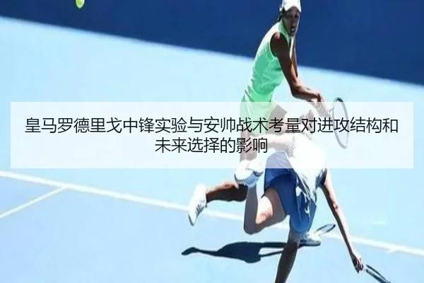 皇马罗德里戈中锋实验与安帅战术考量对进攻结构和未来选择的影响