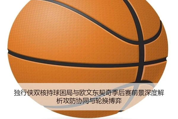 独行侠双核持球困局与欧文东契奇季后赛前景深度解析攻防协同与轮换博弈