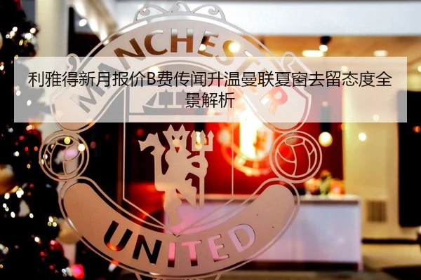 利雅得新月报价B费传闻升温曼联夏窗去留态度全景解析