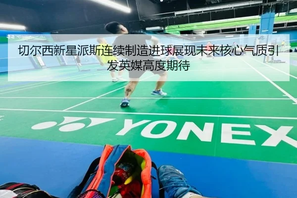 切尔西新星派斯连续制造进球展现未来核心气质引发英媒高度期待 - kaiyun